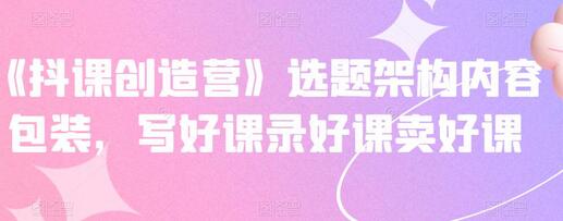 《抖课创造营》选题架构内容包装，写好课录好课卖好课-冒泡网