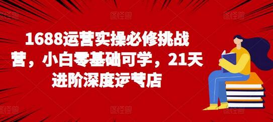 1688运营实操必修挑战营,小白零基础可学,21天进阶深度运营店-冒泡网