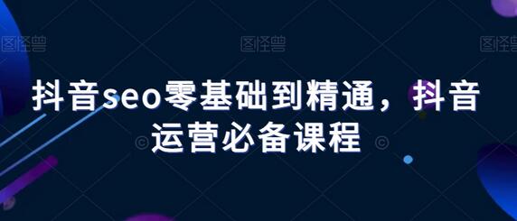 抖音seo零基础到精通,抖音运营必备课程-冒泡网