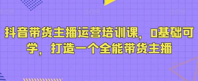 抖音带货主播运营培训课，0基础可学，打造一个全能带货主播-冒泡网