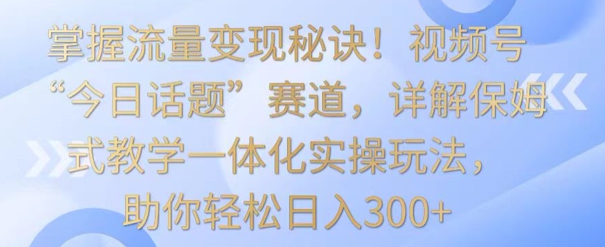 掌握流量变现秘诀!视频号“今日话题”赛道,详解保姆式教学一体化实操玩法,助你轻松日入300+【揭秘】-冒泡网