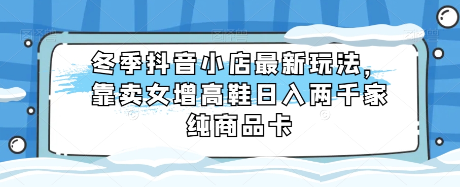 冬季抖音小店最新玩法，靠卖女增高鞋日入两千家纯商品卡【揭秘】-冒泡网