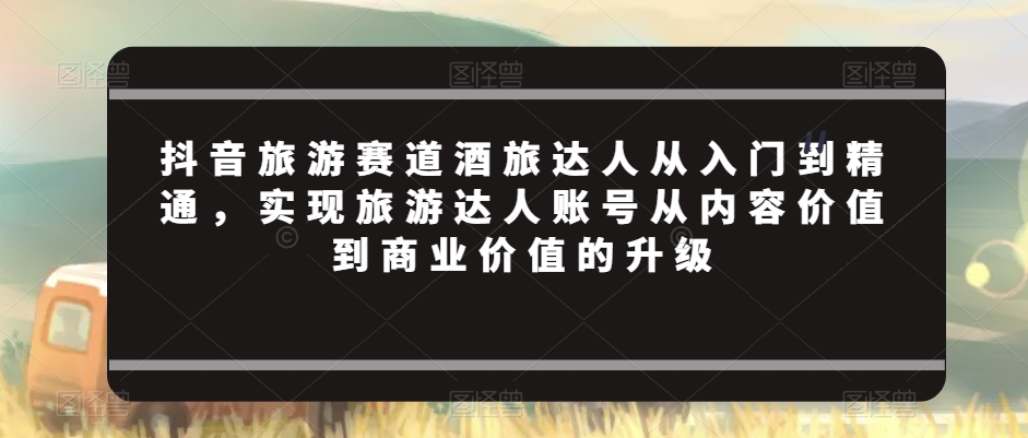 抖音旅游赛道酒旅达人从入门到精通，实现旅游达人账号从内容价值到商业价值的升级-冒泡网