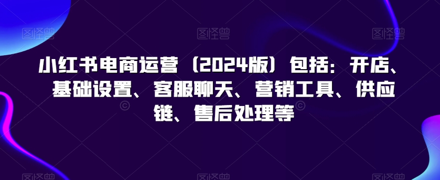 小红书电商运营(版)包括:开店、基础设置、客服聊天、营销工具、供应链、售后处理等-冒泡网