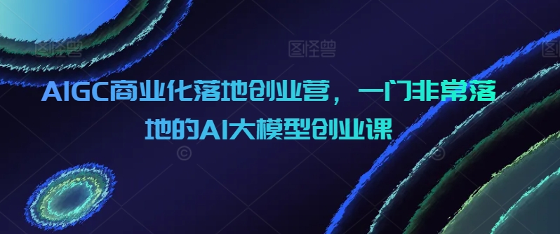 AIGC商业化落地创业营,一门非常落地的AI大模型创业课-冒泡网