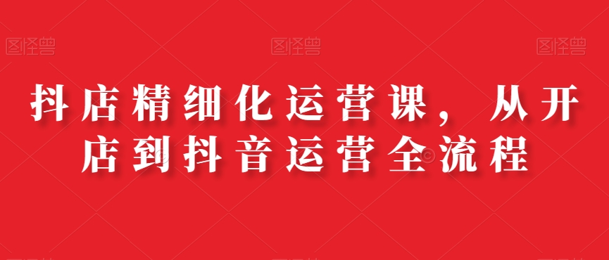 抖店精细化运营课，从开店到抖音运营全流程-冒泡网