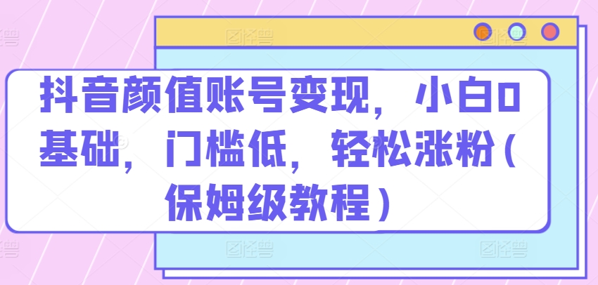 抖音颜值账号变现，小白0基础，门槛低，​轻松涨粉(保姆级教程)【揭秘】-冒泡网