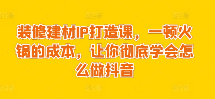 装修建材IP打造课,一顿火锅的成本,让你彻底学会怎么做抖音-冒泡网