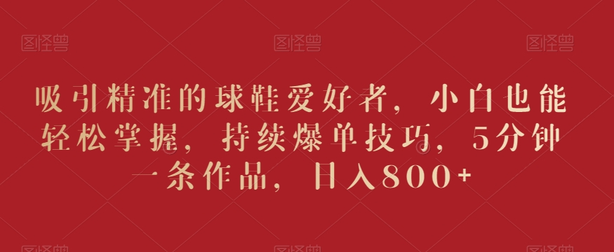吸引精准的球鞋爱好者，小白也能轻松掌握，持续爆单技巧，5分钟一条作品，日入800+【揭秘】-冒泡网
