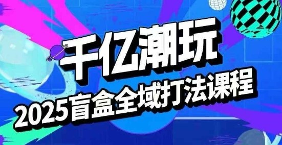 2025盲盒全域全套打法课,盲盒起号、选品、话术、私域等-冒泡网