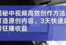 揭秘中视频高效创作方法，打造原创内容，3天快速启号狂赚收益-蜗牛学社