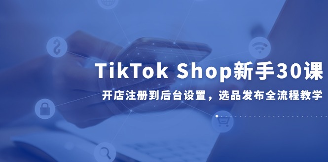 TikTok Shop新手30课,开店注册到后台设置,选品发布全流程教学-冒泡网