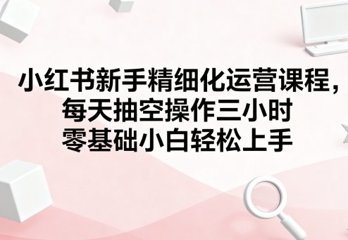 小红书新手精细化运营课程,每天抽空操作三小时,零基础小白轻松上手-冒泡网