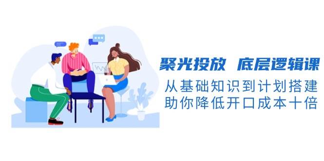 聚光投放底层逻辑课,从基础知识到计划搭建,助你降低开口成本十倍-冒泡网