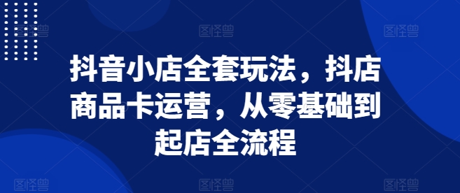 抖音小店全套玩法,抖店商品卡运营,从零基础到起店全流程-冒泡网