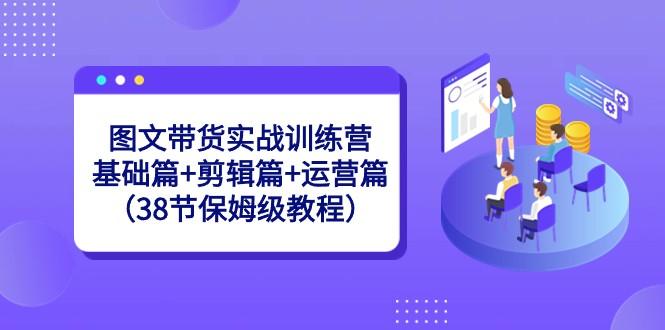 图文带货实战训练营:基础篇+剪辑篇+运营篇(38节保姆级教程)-冒泡网