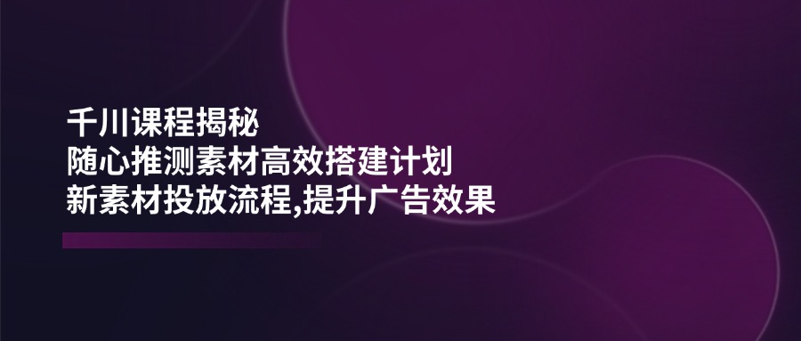 千川课程揭秘:随心推测素材高效搭建计划,新素材投放流程,提升广告效果-冒泡网