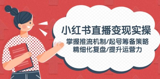 小红书直播变现实操:掌握推流机制/起号筹备策略/精细化复盘/提升运营力-冒泡网