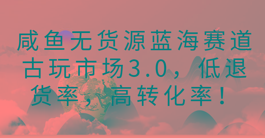 咸鱼无货源蓝海赛道古玩市场3.0,低退货率,高转化率!-冒泡网