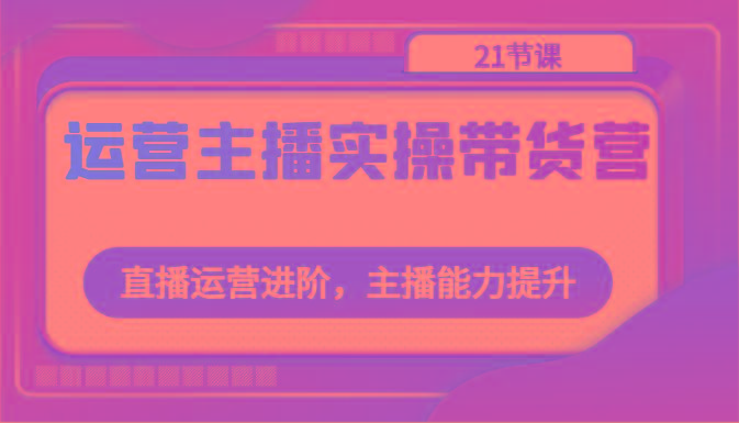运营主播实操带货营:直播运营进阶,主播能力提升(21节课)-冒泡网