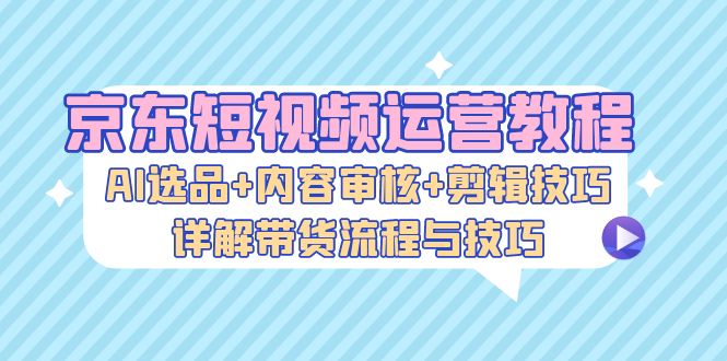 京东短视频运营教程:AI选品+内容审核+剪辑技巧,详解带货流程与技巧-冒泡网