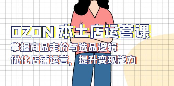 OZON 本土店运营课,掌握商品走价与选品逻辑,优化店铺运营,提升变现能力-冒泡网