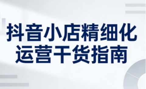 抖音小店精细化运营干货指南新版，助力商家系统提升店铺运营能力-冒泡网