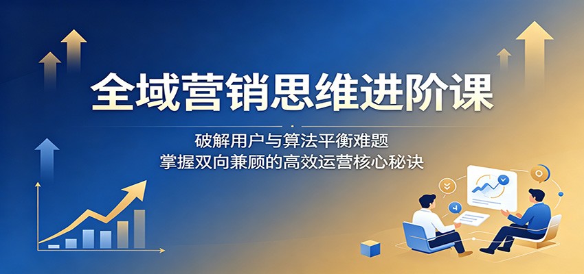 全域营销思维进阶课:破解用户与算法平衡难题,掌握双向兼顾的高效运营核心秘诀-蜗牛学社